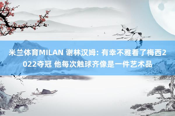 米兰体育MILAN 谢林汉姆: 有幸不雅看了梅西2022夺冠 他每次触球齐像是一件艺术品