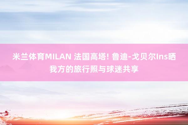 米兰体育MILAN 法国高塔! 鲁迪-戈贝尔Ins晒我方的旅行照与球迷共享