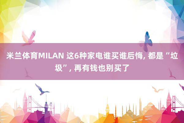 米兰体育MILAN 这6种家电谁买谁后悔, 都是“垃圾”, 再有钱也别买了
