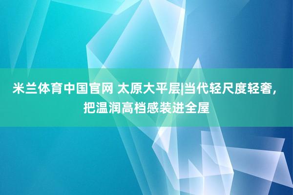 米兰体育中国官网 太原大平层|当代轻尺度轻奢， 把温润高档感装进全屋