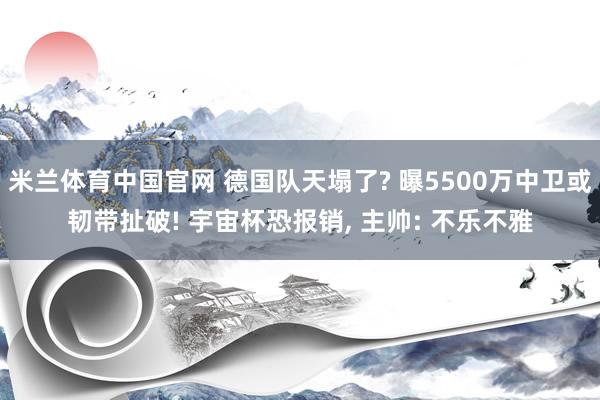 米兰体育中国官网 德国队天塌了? 曝5500万中卫或韧带扯破! 宇宙杯恐报销, 主帅: 不乐不雅