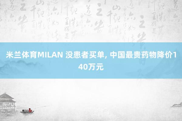 米兰体育MILAN 没患者买单, 中国最贵药物降价140万元